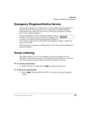Page 65Features
Emergency Ringdown/Hotline Service
Strata DK Digital Telephone   6/0053
Emergency Ringdown/Hotline Service
The Emergency Ringdown or Hotline Service feature enables standard telephones to 
automatically ring a designated extension by going off-hook. Digital telephones 
cannot perform this feature, but they can receive Emergency Ringdown or Hotline 
Service from standard telephones.
Emergency Ringdown is used in healthcare facilities, where it 
is used to assist callers who may not be able to...