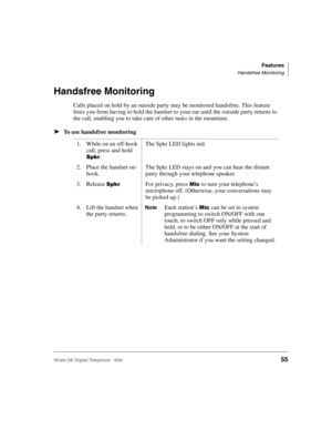 Page 67Features
Handsfree Monitoring
Strata DK Digital Telephone   6/0055
Handsfree Monitoring
Calls placed on hold by an outside party may be monitored handsfree. This feature 
frees you from having to hold the handset to your ear until the outside party returns to 
the call, enabling you to take care of other tasks in the meantime.
➤To use handsfree monitoring
1. While on an off-hook 
call, press and hold 
.
The Spkr LED lights red.
2. Place the handset on-
hook.The Spkr LED stays on and you can hear the...