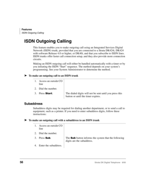 Page 68Features
ISDN Outgoing Calling
56Strata DK Digital Telephone   6/00
ISDN Outgoing Calling
This feature enables you to make outgoing call using an Integrated Services Digital 
Network (ISDN) trunk, provided that you are connected to a Strata DK424i, DK424 
with software Release 4.0 or higher, or DK40i, and that you subscribe to ISDN lines. 
ISDN trunks offer faster call connection setup, and they also provide more connection 
circuits.
Making an ISDN outgoing call will either be handled automatically with...