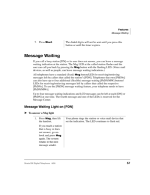 Page 69Features
Message Waiting
Strata DK Digital Telephone   6/0057
Message Waiting
If you call a busy station [DN] or its user does not answer, you can leave a message 
waiting indication at the station. The Msg LED at the called station flashes and the 
user can call you back by pressing the 


 button with the flashing LED. (Voice mail 
devices, as well as people, can leave message waiting indications.)
All telephones have a standard (fixed) 


 button/LED for receiving/retrieving 
messages left by...