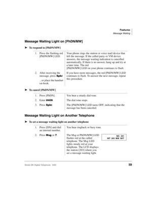 Page 71Features
Message Waiting
Strata DK Digital Telephone   6/0059
Message Waiting Light on [PhDN/MW]
➤To respond to [PhDN/MW]
➤To cancel [PhDN/MW]
Message Waiting Light on Another Telephone
➤To set a message waiting light on another telephone
1. Press the flashing red 
[PhDN/MW] LED.Your phone rings the station or voice mail device that 
left the message. If the called party or VM device 
answers, the message waiting indication is cancelled 
automatically. If there is no answer, hang up and try at 
a later...