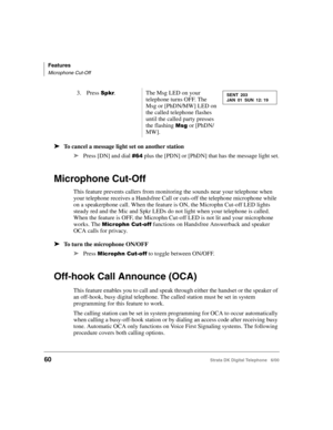 Page 72Features
Microphone Cut-Off
60Strata DK Digital Telephone   6/00
➤To cancel a message light set on another station
➤
Press [DN] and dial &  plus the [PDN] or [PhDN] that has the message light set.
Microphone Cut-Off
This feature prevents callers from monitoring the sounds near your telephone when 
your telephone receives a Handsfree Call or cuts-off the telephone microphone while 
on a speakerphone call. When the feature is ON, the Microphn Cut-off LED lights 
steady red and the Mic and Spkr LEDs do not...