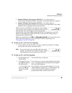 Page 73Features
Off-hook Call Announce (OCA)
Strata DK Digital Telephone   6/0061
Handset Off-hook Call Announce (HS-OCA) – lets callers make an 
announcement through the handset (or headset). No special hardware is required. 
Speaker Off-hook Call Announce (SP-OCA) – lets callers make an 
announcement through the speaker of an off-hook, busy digital phone. The called 
telephone must be equipped with optional hardware.
When you receive an HS-OCA call while you are on another 
call, you hear a short warning...