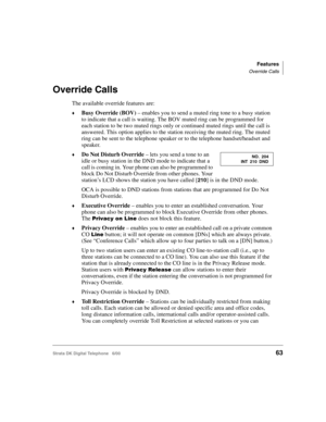 Page 75Features
Override Calls
Strata DK Digital Telephone   6/0063
Override Calls
The available override features are:
Busy Override (BOV) – enables you to send a muted ring tone to a busy station 
to indicate that a call is waiting. The BOV muted ring can be programmed for 
each station to be two muted rings only or continued muted rings until the call is 
answered. This option applies to the station receiving the muted ring. The muted 
ring can be sent to the telephone speaker or to the telephone...