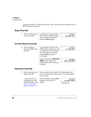 Page 76Features
Override Calls
64Strata DK Digital Telephone   6/00
change the station’s Toll Restriction class. The station resumes its normal class at 
the conclusion of the call.
Busy Override
Do Not Disturb Override
Executive Override
➤After reaching a busy 
station, press 
.A muted tone is heard at the 
busy station, indicating that a 
call is waiting. The station 
number [
210] displays.
➤After reaching a 
station in DND mode, 
press 
.A tone signal is heard at the 
DND station, indicating a call 
is...