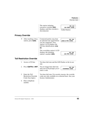 Page 77Features
Override Calls
Strata DK Digital Telephone   6/0065
Privacy Override
Toll Restriction Override
The station initiating 
executive override [
204] 
displays until the override is 
disconnected. Called Station
➤After reaching a busy 
station, press 
.Connected parties may hear 
an optional tone signal before 
you are connected. Your 
station’s LCD displays the 
CO line identification, 
Line 
03
.
The overridden station’s LCD 
displays the initiating 
station’s number [
204].
1. Access a CO...