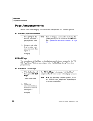 Page 78Features
Page Announcements
66Strata DK Digital Telephone   6/00
Page Announcements
Station users can make page announcements to telephones and external speakers.
➤To make a page announcement
All Call Page
You can make an All Call Page to digital/electronic telephones assigned to the “All 
Call Page Group.” Stations are assigned to the “All Call Page Group” in system 
programming.
➤To make an All Call Page
1. Press [DN], lift the 
handset, and enter a 
paging access code.NoteEach of the page access codes...