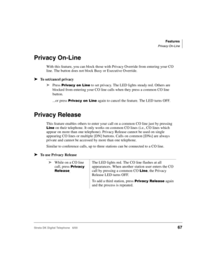 Page 79Features
Privacy On-Line
Strata DK Digital Telephone   6/0067
Privacy On-Line
With this feature, you can block those with Privacy Override from entering your CO 
line. The button does not block Busy or Executive Override.
➤To set/cancel privacy
➤
Press ;. to set privacy. The LED lights steady red. Others are 
blocked from entering your CO line calls when they press a common CO line 
button. 
...or press 
;. again to cancel the feature. The LED turns OFF.
Privacy Release
This...
