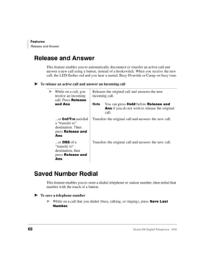 Page 80Features
Release and Answer
68Strata DK Digital Telephone   6/00
Release and Answer
This feature enables you to automatically disconnect or transfer an active call and 
answer a new call using a button, instead of a hookswitch. When you receive the new 
call, the LED flashes red and you hear a muted, Busy Override or Camp-on busy tone.
➤To release an active call and answer an incoming call
Saved Number Redial 
This feature enables you to store a dialed telephone or station number, then redial that...