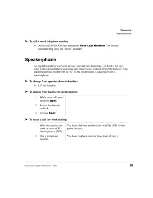 Page 81Features
Speakerphone
Strata DK Digital Telephone   6/0069
➤To call a saved telephone number
➤
Access a [DN] or CO line, then press ;,()/. The system 
automatically dials the “saved” number.
Speakerphone
All digital telephone users can answer internal calls handsfree (on-hook), but only 
users with a speakerphone can make and receive calls without lifting the handset. Any 
digital telephone model with an “S” in the model name is equipped with a 
speakerphone.
➤To change from speakerphone to...