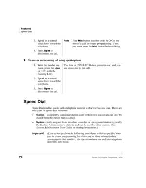 Page 82Features
Speed Dial
70Strata DK Digital Telephone   6/00
➤To answer an incoming call using speakerphone
Speed Dial
Speed Dial enables you to call a telephone number with a brief access code. There are 
two types of Speed Dial numbers:
St a ti on – assigned by individual station users to their own station and can only be 
dialed from the station that assigns it.
System – only assigned from attendant consoles or a designated station (typically 
the System Administrator’s station), and can be used by...