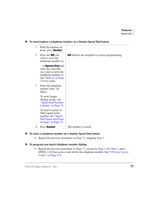 Page 83Features
Speed Dial
Strata DK Digital Telephone   6/0071
➤To store/replace a telephone number on a Station Speed Dial button
➤To clear a telephone number on a Station Speed Dial button
➤
Repeat the previous procedure on Page 71, skipping Step 3.
➤To program one-touch telephone number dialing
➤
Repeat the previous procedure on Page 71, except for Step 3. For Step 3, press 
[PDN] + CO line access code before the telephone number. See “CO Line Access 
Codes” on Page 133. 1. With the handset on-
hook, press...