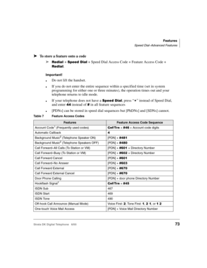 Page 85Features
Speed Dial–Advanced Features
Strata DK Digital Telephone   6/0073
➤To store a feature onto a code
➤
	+ 	$ + Speed Dial Access Code + Feature Access Code + 
	. 
Important!
Do not lift the handset.
If you do not enter the entire sequence within a specified time (set in system 
programming for either one or three minutes), the operation times out and your 
telephone returns to idle mode.
If your telephone does not have a 	$, press “%” instead of Speed Dial, 
and enter...