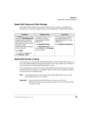 Page 87Features
Speed Dial–Advanced Features
Strata DK Digital Telephone   6/0075
Speed Dial Pause and Flash Storage
Some Speed Dial numbers may require a pause (long or regular) or hookflash be 
included (e.g., tone delay requires a pause at the beginning of a Speed Dial number).
Speed Dial Number Linking
You can link any of the Station Speed Dial numbers to System Speed Dial codes or to 
any of the optional buttons associated with these codes. This enables up to 36 digits to 
be stored under one Station Speed...
