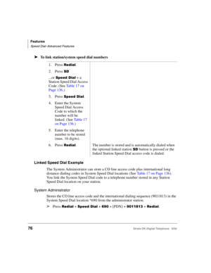 Page 88Features
Speed Dial–Advanced Features
76Strata DK Digital Telephone   6/00
➤To link station/system speed dial numbers
Linked Speed Dial Example
The System Administrator can store a CO line access code plus international long 
distance dialing codes in System Speed Dial locations (See Table 17 on Page 136). 
You link the System Speed Dial code to a telephone number stored in any Station 
Speed Dial location on your station.
System Administrator
Stores the CO line access code and the international dialing...
