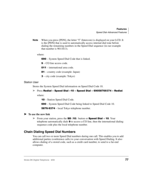 Page 89Features
Speed Dial–Advanced Features
Strata DK Digital Telephone   6/0077
NoteWhen you press [PDN], the letter “I” (Intercom) is displayed on your LCD. It 
is the [PDN] that is used to automatically access internal dial tone before 
dialing the remaining numbers in the Speed Dial sequence (in our example 
that number is 9011813).
where:
&8! – System Speed Dial Code that is linked.
8 – CO line access code.
!## – international area code.
1# – country code (example: Japan)
0 – city code (example: Tokyo)...