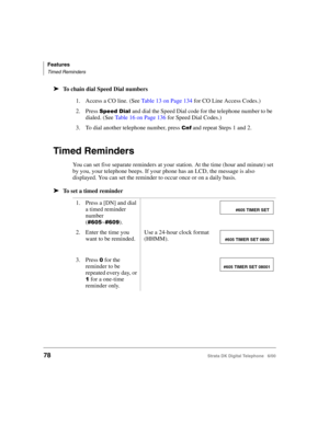 Page 90Features
Timed Reminders
78Strata DK Digital Telephone   6/00
➤To chain dial Speed Dial numbers
Timed Reminders
You can set five separate reminders at your station. At the time (hour and minute) set 
by you, your telephone beeps. If your phone has an LCD, the message is also 
displayed. You can set the reminder to occur once or on a daily basis.
➤To set a timed reminder
1. Access a CO line. (See Table 13 on Page 134 for CO Line Access Codes.)
2. Press 
	$and dial the Speed Dial code for the...