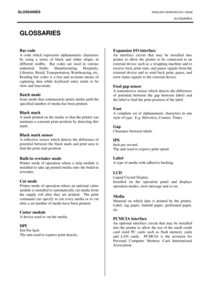 Page 108GLOSSARIES ENGLISH VERSION EO1-33036 
GLOSSARIES
 
GLOSSARIES 
Bar code 
A code which represents alphanumeric characters 
by using a series of black and white stripes in 
different widths.  Bar codes are used in various 
industrial fields: Manufacturing, Hospitals, 
Libraries, Retail, Transportation, Warehousing, etc. 
Reading bar codes is a fast and accurate means of 
capturing data while keyboard entry tends to be 
slow and inaccurate. 
 
Batch mode 
Issue mode that continuously prints media until the...