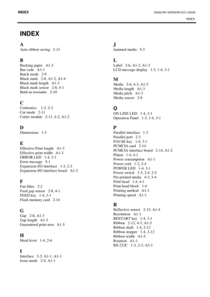 Page 110INDEX ENGLISH VERSION EO1-33036 
INDEX 
 
INDEX 
A 
Auto ribbon saving   2-13 
 
B  
Backing paper   A1-3 
Bar code   A1-1 
Batch mode   2-9 
Black mark   2-8, A1-2, A1-4 
Black mark length   A1-3 
Black mark sensor   2-8, 4-1 
Built-in rewinder   2-10 
 
C 
Centronics    1-3, 2-3 
Cut mode   2-11 
Cutter module   2-11, 4-2, A1-2 
 
D
 
Dimensions   1-3 
 
E 
Effective Print length   A1-3 
Effective print width   A1-3 
ERROR LED   1-4, 3-1 
Error message   5-1 
Expansion I/O interface   1-3, 2-3...