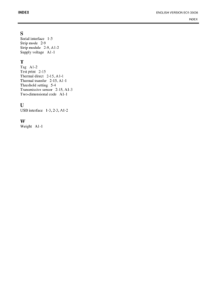 Page 111INDEX ENGLISH VERSION EO1-33036 
INDEX 
 
S 
Serial interface   1-3 
Strip mode   2-9 
Strip module   2-9, A1-2 
Supply voltage   A1-1 
 
T 
Tag   A1-2 
Test print   2-15 
Thermal direct   2-15, A1-1 
Thermal transfer   2-15, A1-1
 
Threshold setting   5-4 
Transmissive sensor   2-15, A1-3 
Two-dimensional code   A1-1 
 
U 
USB interface   1-3, 2-3, A1-2 
 
W 
Weight   A1-1  
 
  