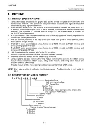 Page 1191. OUTLINE EO10-33013A 
 
1.1 PRINTER SPECIFICATIONS
 
1- 1 
1. OUTLINE  
1.1 PRINTER SPECIFICATIONS 
1)  Various bar codes, characters and graphic data can be printed using both thermal transfer and 
thermal direct methods.  This printer can also print writable characters and logos at designated 
coordinates by using a graphic command.  
2)  The Centronics and RS-232C are available as standard interfaces between the printer and a PC.  
In addition, optional interfaces such as PCMCIA interface, USB...