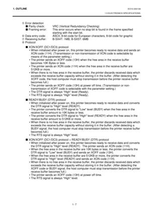 Page 1251. OUTLINE EO10-33013A 
1.5 ELECTRONICS SPECIFICATIONS
 
1- 7 
 
g Error detection 
 
„ Parity check:  VRC (Vertical Redundancy Checking) 
 
„ Framing error:  This error occurs when no stop bit is found in the frame specified 
starting with the start bit. 
 h Data entry code:  ASCII, 8-bit code for European characters, 8-bit code for graphic 
 i Receiving buffer:  B-SX4T: 1MB, B-SX5T: 6MB 
 j Protocol 
 
„ XON/XOFF (DC1/DC3) protocol 
• When initialized after power on, this printer becomes ready to...