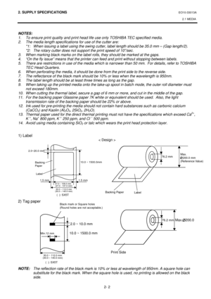 Page 1342. SUPPLY SPECIFICATIONS EO10-33013A 
2.1 MEDIA
 
2- 2 
76.2 mm
10.0 ~ 1500.0 mm2.0 ~ 10.0 mm Black MarkMin.12 mm
300~1120mm
Print SideLabel
Max.   200.0 
2.0~20.0 mm
Backing
Paper
Label
1.5 mm1.5 mm10.0 ~ 1500.0mm
 
NOTES: 
1.  To ensure print quality and print head life use only TOSHIBA TEC specified media. 
2.  The media length specifications for use of the cutter are: 
  *1:  When issuing a label using the swing cutter, label length should be 35.0 mm – (Gap length/2). 
  *2:  The rotary cutter does...