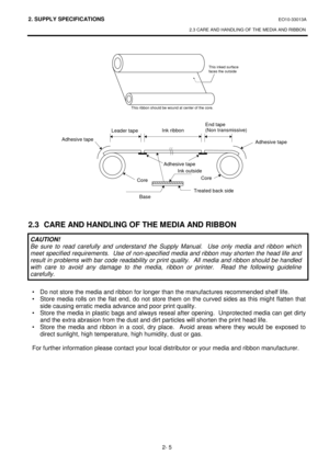 Page 1372. SUPPLY SPECIFICATIONS EO10-33013A 
2.3 CARE AND HANDLING OF THE MEDIA AND RIBBON 
 
2- 5 
 
 
 
 
 
 
 
 
 
 
 
 
 
 
 
 
 
 
 
 
 
 
 
 
2.3  CARE AND HANDLING OF THE MEDIA AND RIBBON 
 
 
 
 
 
 
 
 
•  Do not store the media and ribbon for longer than the manufactures recommended shelf life. 
•  Store media rolls on the flat end, do not store them on the curved sides as this might flatten that 
side causing erratic media advance and poor print quality. 
•  Store the media in plastic bags and always...