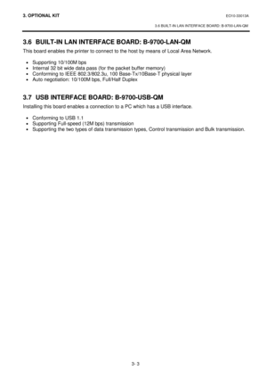 Page 1403. OPTIONAL KIT EO10-33013A 
 
3.6 BUILT-IN LAN INTERFACE BOARD: B-9700-LAN-QM 
3- 3 
3.6  BUILT-IN LAN INTERFACE BOARD: B-9700-LAN-QM 
This board enables the printer to connect to the host by means of Local Area Network.  
 
· Supporting 10/100M bps 
· Internal 32 bit wide data pass (for the packet buffer memory) 
· Conforming to IEEE 802.3/802.3u, 100 Base-Tx/10Base-T physical layer 
· Auto negotiation: 10/100M bps, Full/Half Duplex 
 
 
3.7  USB INTERFACE BOARD: B-9700-USB-QM 
Installing this board...