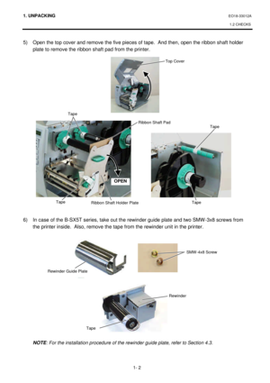 Page 1501. UNPACKING EO18-33012A 
1.2 CHECKS 
 
1- 2 5) Open the top cover and remove the five pieces of tape.  And then, open the ribbon shaft holder 
plate to remove the ribbon shaft pad from the printer. 
 
 
 
 
 
 
 
 
 
 
 
 
 
 
 
 
 
 
 
 
 
 
 
 
6) In case of the B-SX5T series, take out the rewinder guide plate and two SMW-3x8 screws from 
the printer inside.  Also, remove the tape from the rewinder unit in the printer.  
 
 
 
 
 
 
 
 
 
 
 
 
 
 
 
 
NOTE: For the installation procedure of the...