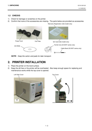 Page 1511. UNPACKING EO18-33012A 
1.2 CHECKS 
 
1- 3 1.2 CHECKS 
1) Check for damage or scratches on the printer. 
2) Confirm that none of the accessories are missing.  The parts below are provided as accessories. 
 
 
 
 
 
 
 
 
 
 
 
 
 
 
 NOTE: Keep the carton and pads for later transport. 
 
2. PRINTER INSTALLATION 
1) Place the printer on the level surface. 
2) Keep the slit free or the printer will be overheated.  Also keep enough space for replacing and 
maintenance works while the top cover is opened....