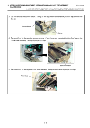 Page 1533. NOTE FOR OPTIONAL EQUIPMENT INSTALLATION/MAJOR UNIT REPLACEMENT EO18-33012A 
 /MAINTENANCE 
3. NOTE FOR OPTIONAL EQUIPMENT INSTALLATION/MAJOR UNIT REPLACEMENT/MAINTENANCE 
 
3- 2  
2. Do not remove the screws below.  Doing so will require the printer block position adjustment with 
the jig. 
 
 
 
 
 
 
 
3. Be careful not to damage the sensor window.  If so, the sensor cannot detect the feed gap or the 
black mark correctly, causing improper printing. 
 
 
 
 
 
 
 
 
 
 
 
4. Be careful not to...