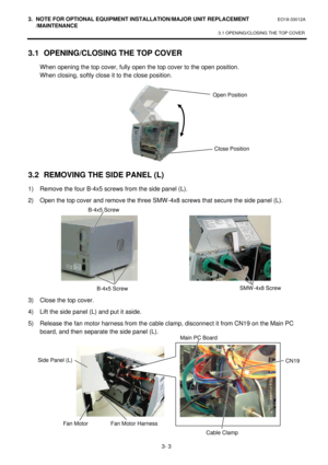 Page 1543. NOTE FOR OPTIONAL EQUIPMENT INSTALLATION/MAJOR UNIT REPLACEMENT EO18-33012A 
 /MAINTENANCE 
3.1 OPENING/CLOSING THE TOP COVER 
 
3- 3 3.1 OPENING/CLOSING THE TOP COVER 
 When opening the top cover, fully open the top cover to the open position. 
 When closing, softly close it to the close position. 
 
 
 
 
 
 
 
 
 
 
3.2 REMOVING THE SIDE PANEL (L) 
1) Remove the four B-4x5 screws from the side panel (L). 
2) Open the top cover and remove the three SMW-4x8 screws that secure the side panel (L)....