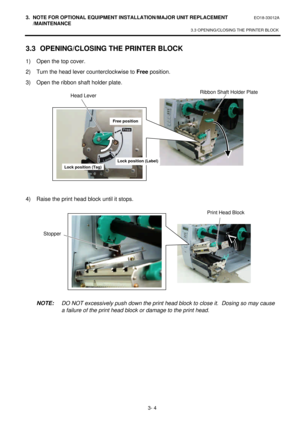 Page 1553. NOTE FOR OPTIONAL EQUIPMENT INSTALLATION/MAJOR UNIT REPLACEMENT EO18-33012A 
 /MAINTENANCE 
3.3 OPENING/CLOSING THE PRINTER BLOCK 
 
3- 4 3.3 OPENING/CLOSING THE PRINTER BLOCK 
1) Open the top cover. 
2) Turn the head lever counterclockwise to Free position. 
3) Open the ribbon shaft holder plate. 
 
 
 
 
 
 
 
 
 
 
4) Raise the print head block until it stops. 
 
 
 
 
 
 
 
 
 
 NOTE: DO NOT excessively push down the print head block to close it.  Dosing so may cause 
a failure of the print head...