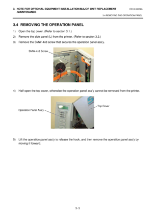 Page 1563. NOTE FOR OPTIONAL EQUIPMENT INSTALLATION/MAJOR UNIT REPLACEMENT EO18-33012A 
 /MAINTENANCE 
3.4 REMOVING THE OPERATION PANEL 
 
3- 5 3.4 REMOVING THE OPERATION PANEL 
1) Open the top cover. (Refer to section 3.1.) 
2) Remove the side panel (L) from the printer. (Refer to section 3.2.) 
3) Remove the SMW-4x8 screw that secures the operation panel ass’y. 
 
 
 
 
 
 
 
 
4) Half open the top cover, otherwise the operation panel ass’y cannot be removed from the printer. 
 
 
 
 
 
 
 
 
5) Lift the...