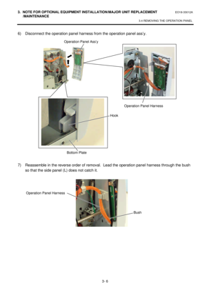 Page 1573. NOTE FOR OPTIONAL EQUIPMENT INSTALLATION/MAJOR UNIT REPLACEMENT EO18-33012A 
 /MAINTENANCE 
3.4 REMOVING THE OPERATION PANEL 
 
3- 6 6) Disconnect the operation panel harness from the operation panel ass’y. 
 
 
 
 
 
 
 
 
 
 
 
 
 
 
 
 
 
7) Reassemble in the reverse order of removal.  Lead the operation panel harness through the bush 
so that the side panel (L) does not catch it. 
 
    Operation Panel Ass’y Operation Panel Harness 
Hook 
Bottom Plate  Bush Operation Panel Harness  