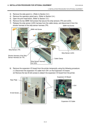 Page 1594. INSTALLATION PROCEDURE FOR OPTIONAL EQUIPMENT EO18-33012A 
 
4. INSTALLATION PROCEDURE FOR OPTIONAL EQUIPMENT 
 
4- 2 3) Remove the side panel (L). (Refer to Section 3.2.) 
 4) Remove the operation panel ass’y. (Refer to Section 3.4.) 
 5) Open the print head block. (Refer to Section 3.3.) 
 6) Remove the two SMW-4x8 screws that secure the strip sensors (TR) and (LED). 
 7) Release the strip sensor (LED) harness from the cable clamp, and disconnect it from the 
shorter harness of the strip sensor...