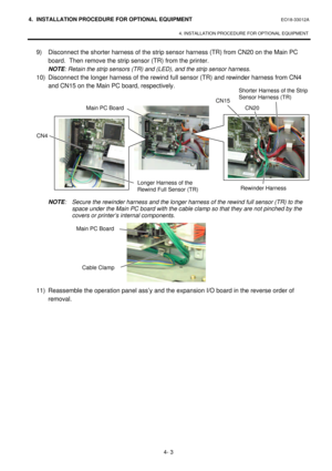 Page 1604. INSTALLATION PROCEDURE FOR OPTIONAL EQUIPMENT EO18-33012A 
 
4. INSTALLATION PROCEDURE FOR OPTIONAL EQUIPMENT 
 
4- 3 9) Disconnect the shorter harness of the strip sensor harness (TR) from CN20 on the Main PC 
board.  Then remove the strip sensor (TR) from the printer.  
 NOTE: Retain the strip sensors (TR) and (LED), and the strip sensor harness.  
 10) Disconnect the longer harness of the rewind full sensor (TR) and rewinder harness from CN4 
and CN15 on the Main PC board, respectively....