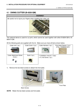 Page 1614. INSTALLATION PROCEDURE FOR OPTIONAL EQUIPMENT EO18-33012A 
 
4.1 SWING CUTTER (B-4205-QM) 
 
4- 4 4.1 SWING CUTTER (B-4205-QM) WARNING! Be careful not to injure your fingers when installing the cutter unit. This optional device is used for cut print, which cannot be used together with either B-8204-QM or B-
9904-H-QM. 
 
All the following parts are supplied with the kit.  Make sure you have all items shown below. 
Cutter Unit (1 pc.) Cutter Cover (1 pc.) Cutter Harness (1 pc.) Print Head Cleaner (1...