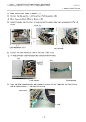 Page 1624. INSTALLATION PROCEDURE FOR OPTIONAL EQUIPMENT EO18-33012A 
 
4.1 SWING CUTTER (B-4205-QM) 
 
4- 5 2) Open the top cover. (Refer to Section 3.1.) 
3) Remove the side panel (L) from the printer. (Refer to section 3.2.) 
4) Open the printer block. (Refer to Section 3.3.) 
5) Attach the cutter unit to the front of the printer with the cutter attachment screws and the FL-4x6 
screw. 
 
 
 
 
 
 
 
 
 
 
 
6) Connect the cutter harness to CN1 on the cutter I/F PC board. 
7) Fit the bush to the cutter...