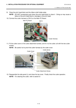 Page 1634. INSTALLATION PROCEDURE FOR OPTIONAL EQUIPMENT EO18-33012A 
 
4.1 SWING CUTTER (B-4205-QM) 
 
4- 6   9) Close the print head block and the ribbon shaft holder plate.  
NOTE: DO NOT excessively push down the print head block to close it.  Doing so may cause a 
failure of the print head block or damage to the print head. 
10) Connect the cutter harness to CN15 on the Main PC Board.  
 
 
 
 
 
 
 
 
 
 
 
11) Fit the cutter cover on the cutter attachment screws, and fix it to the cutter unit with the two...