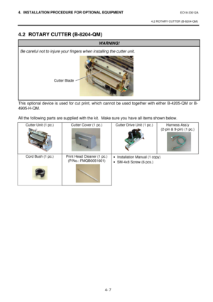 Page 1644. INSTALLATION PROCEDURE FOR OPTIONAL EQUIPMENT EO18-33012A 
 
4.2 ROTARY CUTTER (B-8204-QM) 
 
4- 7 4.2 ROTARY CUTTER (B-8204-QM) WARNING! Be careful not to injure your fingers when installing the cutter unit. This optional device is used for cut print, which cannot be used together with either B-4205-QM or B-
4905-H-QM. 
 
All the following parts are supplied with the kit.  Make sure you have all items shown below. 
Cutter Unit (1 pc.) 
 
 
 
 
 
 Cutter Cover (1 pc.) Cutter Drive Unit (1 pc.) Harness...