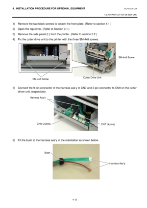 Page 1654. INSTALLATION PROCEDURE FOR OPTIONAL EQUIPMENT EO18-33012A 
 
4.2 ROTARY CUTTER (B-8204-QM) 
 
4- 8 1) Remove the two black screws to detach the front plate. (Refer to section 4.1.) 
2) Open the top cover. (Refer to Section 3.1.) 
3) Remove the side panel (L) from the printer. (Refer to section 3.2.) 
4) Fix the cutter drive unit to the printer with the three SM-4x8 screws. 
 
 
 
 
 
 
 
 
 
 
 
5) Connect the 9-pin connector of the harness ass’y to CN7 and 2-pin connector to CN9 on the cutter 
driver...