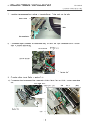 Page 1664. INSTALLATION PROCEDURE FOR OPTIONAL EQUIPMENT EO18-33012A 
 
4.2 ROTARY CUTTER (B-8204-QM) 
 
4- 9 7) Insert the harness ass’y into the hole in the main frame.  Fit the bush into the hole. 
 
 
 
 
 
 
 
 
 
 
 
8) Connect the 9-pin connector of the harness ass’y to CN15, and 2-pin connector to CN18 on the 
Main PC board, respectively.  
 
 
 
 
 
 
 
 
 
 
 
 
9) Open the printer block. (Refer to section 3.3.) 
10) Connect the four harnesses of the cutter unit to CN8, CN10, CN11 and CN12 on the...