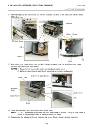 Page 1674. INSTALLATION PROCEDURE FOR OPTIONAL EQUIPMENT EO18-33012A 
 
4.2 ROTARY CUTTER (B-8204-QM) 
 
4-10 11) Fit the two tabs of the cutter drive unit into the notches, and then fix the cutter unit with the three 
SM-4x8 screws. 
 
 
 
 
 
 
 
 
 
 
 
 
 
 
 
 
 
 
12) Attach the cutter cover to the cutter unit with the two screws so that the tab of the cutter cover 
turns on the cutter cover open switch. 
 NOTES: 1. Be careful not to pinch the cutter harness by the cutter cover. 
  2. Make sure that the...