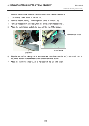 Page 1694. INSTALLATION PROCEDURE FOR OPTIONAL EQUIPMENT EO18-33012A 
 
4.3 STRIP MODULE (B-9904-H-QM) 
 
4-12   1) Remove the two black screws to detach the front plate. (Refer to section 4.1.) 
2) Open the top cover. (Refer to Section 3.1.) 
3) Remove the side panel (L) from the printer. (Refer to section 3.2.) 
4) Remove the operation panel ass’y from the printer. (Refer to section 3.4.) 
5) Attach the rewind paper guide to the base with the two M-4x8 screws. 
 
 
 
 
 
 
 
 
 
 
 
6) Align the notch of the...