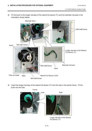 Page 1704. INSTALLATION PROCEDURE FOR OPTIONAL EQUIPMENT EO18-33012A 
 
4.3 STRIP MODULE (B-9904-H-QM) 
 
4-13  8) Fit the bush to the longer harness of the rewind full sensor (Tr) and the rewinder harness in the 
orientation shown below.  
 
 
 
 
 
 
 
 
 
 
 
 
 
 
 
 
 
 
 
 
 
 
 
 
 
 
9) Insert the longer harness of the rewind full sensor (Tr) into the hole in the printer frame.  Fit the 
bush into the hole.  
    SM-4x8B Screw SM-4x8C ScrewSM-4x8B Screw Take-up Holder Notch Rewind Full Sensor (LED)...