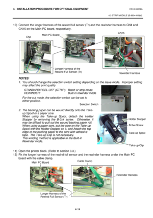 Page 1714. INSTALLATION PROCEDURE FOR OPTIONAL EQUIPMENT EO18-33012A 
 
4.3 STRIP MODULE (B-9904-H-QM) 
 
4-14   10) Connect the longer harness of the rewind full sensor (Tr) and the rewinder harness to CN4 and 
CN15 on the Main PC board, respectively.  
 
 
 
 
 
 
 
 
 
 
 
NOTES:  
1. You should change the selection switch setting depending on the issue mode.  Improper setting 
may affect the print quality. 
 STANDARD/PEEL OFF (STRIP): Batch or strip mode 
 REWINDER: Built-in rewinder mode 
 For the cut mode,...