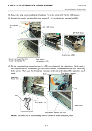 Page 1724. INSTALLATION PROCEDURE FOR OPTIONAL EQUIPMENT EO18-33012A 
 
4.3 STRIP MODULE (B-9904-H-QM) 
 
4-15    13) Secure the strip sensor (LED) and strip sensor (Tr) to the printer with the SM-4x8B screws.  
14) Connect the shorter harness of the strip sensor (Tr) to the strip sensor harness (for LED). 
 
 
 
 
 
 
 
 
 
 
 
 
 
 
 
 
 
 
15) Fix the connected strip sensor harness (for LED) to the base with the cable clamp.  While passing 
the other strip sensor harness through the cut and the bush,...