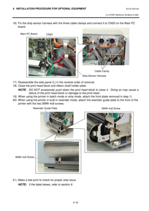 Page 1734. INSTALLATION PROCEDURE FOR OPTIONAL EQUIPMENT EO18-33012A 
 
4.3 STRIP MODULE (B-9904-H-QM) 
 
4-16   16) Fix the strip sensor harness with the three cable clamps and connect it to CN20 on the Main PC 
board.  
 
 
 
 
 
 
 
 
 
 
 
 
 
17) Reassemble the side panel (L) in the reverse order of removal.  
18) Close the print head block and ribbon shaft holder plate.  
NOTE: DO NOT excessively push down the print head block to close it.  Doing so may cause a 
failure of the print head block or damage to...